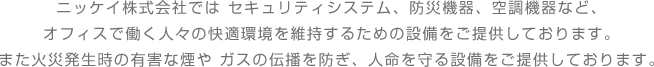 ニッケイ株式会社では セキュリティシステム、防災機器、空調機器など、オフィスで働く人々の快適環境を維持するための設備をご提供しております。また火災発生時の有害な煙や ガスの伝播を防ぎ、人命を守る設備をご提供しております。